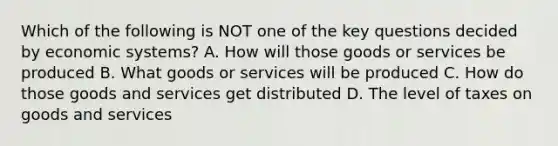 Which of the following is NOT one of the key questions decided by economic systems? A. How will those goods or services be produced B. What goods or services will be produced C. How do those goods and services get distributed D. The level of taxes on goods and services