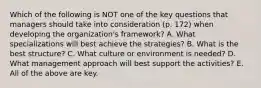 Which of the following is NOT one of the key questions that managers should take into consideration (p. 172) when developing the organization's framework? A. What specializations will best achieve the strategies? B. What is the best structure? C. What culture or environment is needed? D. What management approach will best support the activities? E. All of the above are key.