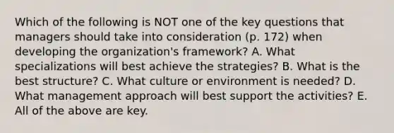 Which of the following is NOT one of the key questions that managers should take into consideration (p. 172) when developing the organization's framework? A. What specializations will best achieve the strategies? B. What is the best structure? C. What culture or environment is needed? D. What management approach will best support the activities? E. All of the above are key.