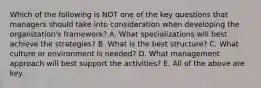 Which of the following is NOT one of the key questions that managers should take into consideration when developing the organization's framework? A. What specializations will best achieve the strategies? B. What is the best structure? C. What culture or environment is needed? D. What management approach will best support the activities? E. All of the above are key.