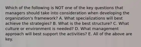 Which of the following is NOT one of the key questions that managers should take into consideration when developing the organization's framework? A. What specializations will best achieve the strategies? B. What is the best structure? C. What culture or environment is needed? D. What management approach will best support the activities? E. All of the above are key.