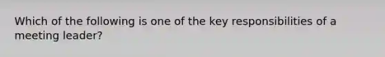 Which of the following is one of the key responsibilities of a meeting leader?