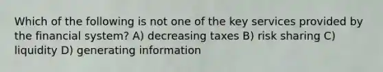 Which of the following is not one of the key services provided by the financial system? A) decreasing taxes B) risk sharing C) liquidity D) generating information