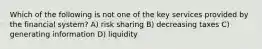 Which of the following is not one of the key services provided by the financial system? A) risk sharing B) decreasing taxes C) generating information D) liquidity