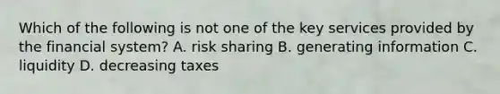 Which of the following is not one of the key services provided by the financial​ system? A. risk sharing B. generating information C. liquidity D. decreasing taxes