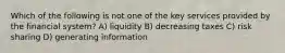 Which of the following is not one of the key services provided by the financial system? A) liquidity B) decreasing taxes C) risk sharing D) generating information