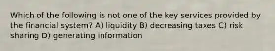 Which of the following is not one of the key services provided by the financial system? A) liquidity B) decreasing taxes C) risk sharing D) generating information