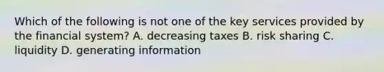 Which of the following is not one of the key services provided by the financial system? A. decreasing taxes B. risk sharing C. liquidity D. generating information