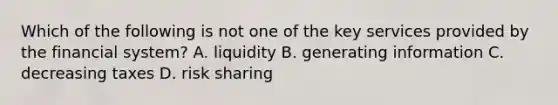 Which of the following is not one of the key services provided by the financial​ system? A. liquidity B. generating information C. decreasing taxes D. risk sharing