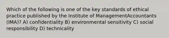 Which of the following is one of the key standards of ethical practice published by the Institute of ManagementAccountants (IMA)? A) confidentiality B) environmental sensitivity C) social responsibility D) technicality