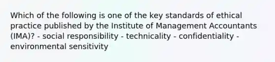 Which of the following is one of the key standards of ethical practice published by the Institute of Management Accountants​ (IMA)? - social responsibility - technicality - confidentiality - environmental sensitivity