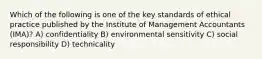 Which of the following is one of the key standards of ethical practice published by the Institute of Management Accountants (IMA)? A) confidentiality B) environmental sensitivity C) social responsibility D) technicality