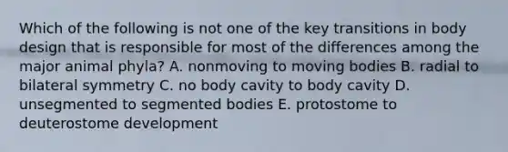 Which of the following is not one of the key transitions in body design that is responsible for most of the differences among the major animal phyla? A. nonmoving to moving bodies B. radial to bilateral symmetry C. no body cavity to body cavity D. unsegmented to segmented bodies E. protostome to deuterostome development