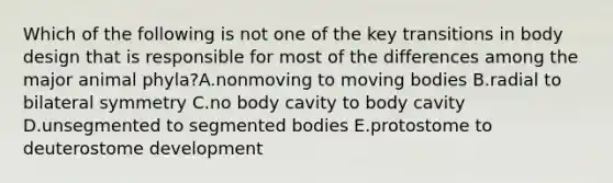 Which of the following is not one of the key transitions in body design that is responsible for most of the differences among the major animal phyla?A.nonmoving to moving bodies B.radial to bilateral symmetry C.no body cavity to body cavity D.unsegmented to segmented bodies E.protostome to deuterostome development