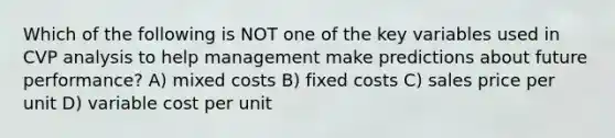 Which of the following is NOT one of the key variables used in CVP analysis to help management make predictions about future performance? A) mixed costs B) fixed costs C) sales price per unit D) variable cost per unit