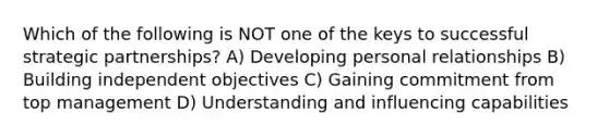 Which of the following is NOT one of the keys to successful strategic partnerships? A) Developing personal relationships B) Building independent objectives C) Gaining commitment from top management D) Understanding and influencing capabilities