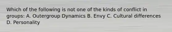 Which of the following is not one of the kinds of conflict in groups: A. Outergroup Dynamics B. Envy C. Cultural differences D. Personality