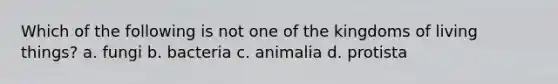 Which of the following is not one of the kingdoms of living things? a. fungi b. bacteria c. animalia d. protista