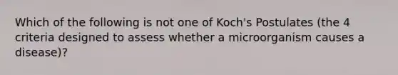 Which of the following is not one of Koch's Postulates (the 4 criteria designed to assess whether a microorganism causes a disease)?