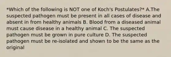 *Which of the following is NOT one of Koch's Postulates?* A.The suspected pathogen must be present in all cases of disease and absent in from healthy animals B. Blood from a diseased animal must cause disease in a healthy animal C. The suspected pathogen must be grown in pure culture D. The suspected pathogen must be re-isolated and shown to be the same as the original