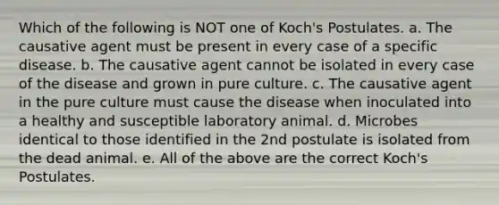 Which of the following is NOT one of Koch's Postulates. a. The causative agent must be present in every case of a specific disease. b. The causative agent cannot be isolated in every case of the disease and grown in pure culture. c. The causative agent in the pure culture must cause the disease when inoculated into a healthy and susceptible laboratory animal. d. Microbes identical to those identified in the 2nd postulate is isolated from the dead animal. e. All of the above are the correct Koch's Postulates.