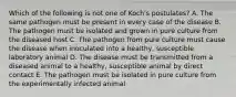 Which of the following is not one of Koch's postulates? A. The same pathogen must be present in every case of the disease B. The pathogen must be isolated and grown in pure culture from the diseased host C. The pathogen from pure culture must cause the disease when inoculated into a healthy, susceptible laboratory animal D. The disease must be transmitted from a diseased animal to a healthy, susceptible animal by direct contact E. The pathogen must be isolated in pure culture from the experimentally infected animal