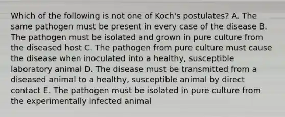 Which of the following is not one of Koch's postulates? A. The same pathogen must be present in every case of the disease B. The pathogen must be isolated and grown in pure culture from the diseased host C. The pathogen from pure culture must cause the disease when inoculated into a healthy, susceptible laboratory animal D. The disease must be transmitted from a diseased animal to a healthy, susceptible animal by direct contact E. The pathogen must be isolated in pure culture from the experimentally infected animal