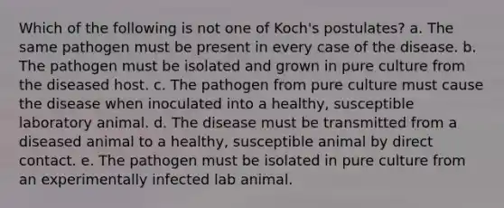 Which of the following is not one of Koch's postulates? a. The same pathogen must be present in every case of the disease. b. The pathogen must be isolated and grown in pure culture from the diseased host. c. The pathogen from pure culture must cause the disease when inoculated into a healthy, susceptible laboratory animal. d. The disease must be transmitted from a diseased animal to a healthy, susceptible animal by direct contact. e. The pathogen must be isolated in pure culture from an experimentally infected lab animal.