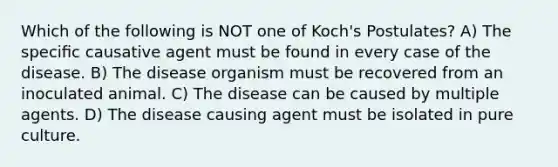 Which of the following is NOT one of Koch's Postulates? A) The speciﬁc causative agent must be found in every case of the disease. B) The disease organism must be recovered from an inoculated animal. C) The disease can be caused by multiple agents. D) The disease causing agent must be isolated in pure culture.