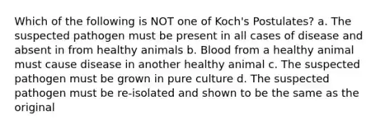 Which of the following is NOT one of Koch's Postulates? a. The suspected pathogen must be present in all cases of disease and absent in from healthy animals b. Blood from a healthy animal must cause disease in another healthy animal c. The suspected pathogen must be grown in pure culture d. The suspected pathogen must be re-isolated and shown to be the same as the original