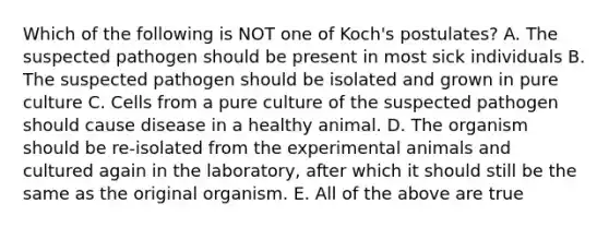 Which of the following is NOT one of Koch's postulates? A. The suspected pathogen should be present in most sick individuals B. The suspected pathogen should be isolated and grown in pure culture C. Cells from a pure culture of the suspected pathogen should cause disease in a healthy animal. D. The organism should be re-isolated from the experimental animals and cultured again in the laboratory, after which it should still be the same as the original organism. E. All of the above are true