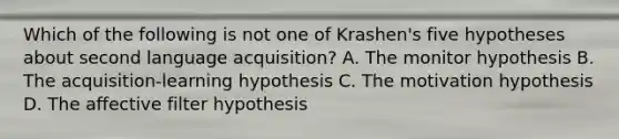 Which of the following is not one of Krashen's five hypotheses about second language acquisition? A. The monitor hypothesis B. The acquisition-learning hypothesis C. The motivation hypothesis D. The affective filter hypothesis