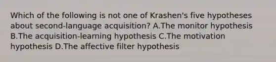 Which of the following is not one of Krashen's five hypotheses about second-language acquisition? A.The monitor hypothesis B.The acquisition-learning hypothesis C.The motivation hypothesis D.The affective filter hypothesis