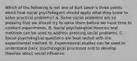 Which of the following is not one of Kurt Lewin's three points about how social psychologists should apply what they know to solve practical problems? A. Some social problems are so pressing that we should try to solve them before we have time to conduct experiments. B. Social psychological theories and methods can be used to address pressing social problems. C. Social psychological questions are best tested with the experimental method. D. Experimental studies can be used to understand basic psychological processes and to develop theories about social influence.