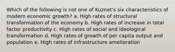 Which of the following is not one of Kuznet's six characteristics of modern economic growth? a. High rates of structural transformation of the economy b. High rates of increase in total factor productivity c. High rates of social and ideological transformation d. High rates of growth of per capita output and population e. High rates of infrastructure amelioration