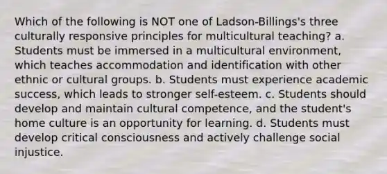 Which of the following is NOT one of Ladson-Billings's three culturally responsive principles for multicultural teaching? a. Students must be immersed in a multicultural environment, which teaches accommodation and identification with other ethnic or cultural groups. b. Students must experience academic success, which leads to stronger self-esteem. c. Students should develop and maintain cultural competence, and the student's home culture is an opportunity for learning. d. Students must develop critical consciousness and actively challenge social injustice.