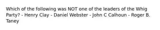 Which of the following was NOT one of the leaders of the Whig Party? - Henry Clay - Daniel Webster - John C Calhoun - Roger B. Taney