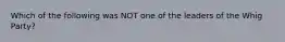 Which of the following was NOT one of the leaders of the Whig Party?