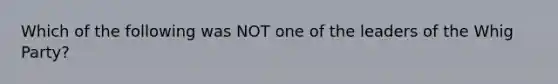 Which of the following was NOT one of the leaders of the Whig Party?