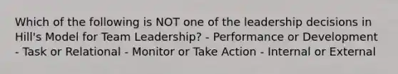 Which of the following is NOT one of the leadership decisions in Hill's Model for Team Leadership? - Performance or Development - Task or Relational - Monitor or Take Action - Internal or External