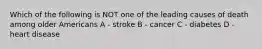 Which of the following is NOT one of the leading causes of death among older Americans A - stroke B - cancer C - diabetes D - heart disease