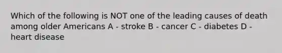 Which of the following is NOT one of the leading causes of death among older Americans A - stroke B - cancer C - diabetes D - heart disease