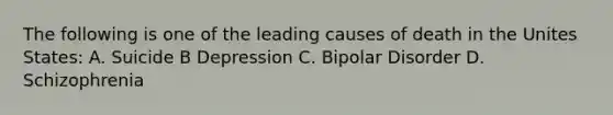 The following is one of the leading causes of death in the Unites States: A. Suicide B Depression C. Bipolar Disorder D. Schizophrenia