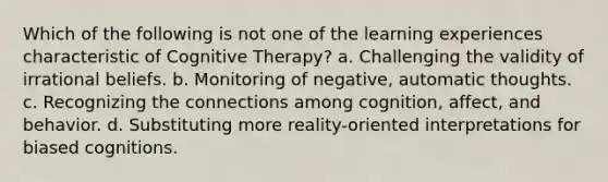 Which of the following is not one of the learning experiences characteristic of Cognitive Therapy? a. Challenging the validity of irrational beliefs. b. Monitoring of negative, automatic thoughts. c. Recognizing the connections among cognition, affect, and behavior. d. Substituting more reality-oriented interpretations for biased cognitions.