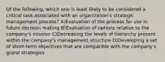 Of the following, which one is least likely to be considered a critical task associated with an organization's strategic management process? A)Evaluation of the process for use in future decision making B)Evaluation of options relative to the company's mission C)Decreasing the levels of hierarchy present within the company's management structure D)Developing a set of short-term objectives that are compatible with the company's grand strategies