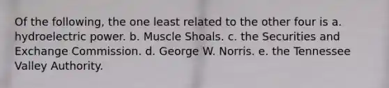 Of the following, the one least related to the other four is a. hydroelectric power. b. Muscle Shoals. c. the Securities and Exchange Commission. d. George W. Norris. e. the Tennessee Valley Authority.