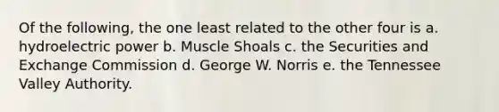 Of the following, the one least related to the other four is a. hydroelectric power b. Muscle Shoals c. the Securities and Exchange Commission d. George W. Norris e. the Tennessee Valley Authority.