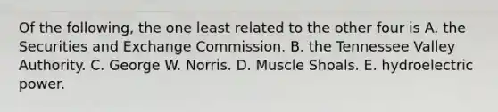 Of the following, the one least related to the other four is A. the Securities and Exchange Commission. B. the Tennessee Valley Authority. C. George W. Norris. D. Muscle Shoals. E. hydroelectric power.