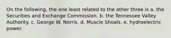 On the following, the one least related to the other three is a. the Securities and Exchange Commission. b. the Tennessee Valley Authority. c. George W. Norris. d. Muscle Shoals. e. hydroelectric power.