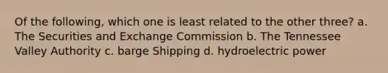 Of the following, which one is least related to the other three? a. The Securities and Exchange Commission b. The Tennessee Valley Authority c. barge Shipping d. hydroelectric power